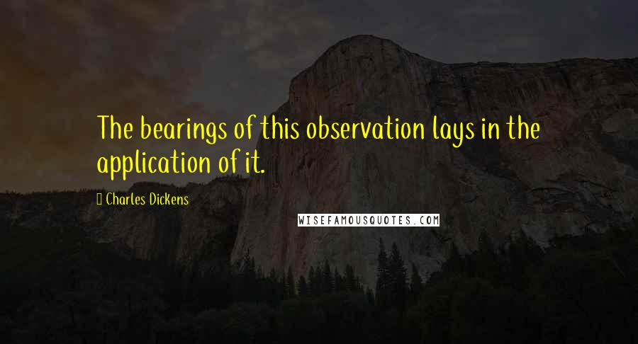 Charles Dickens Quotes: The bearings of this observation lays in the application of it.