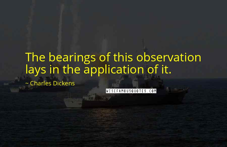 Charles Dickens Quotes: The bearings of this observation lays in the application of it.