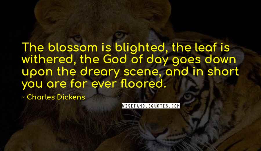 Charles Dickens Quotes: The blossom is blighted, the leaf is withered, the God of day goes down upon the dreary scene, and in short you are for ever floored.