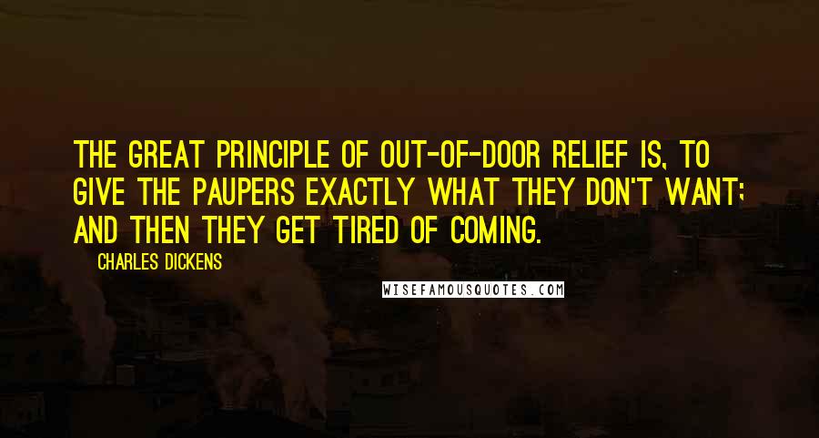 Charles Dickens Quotes: The great principle of out-of-door relief is, to give the paupers exactly what they don't want; and then they get tired of coming.