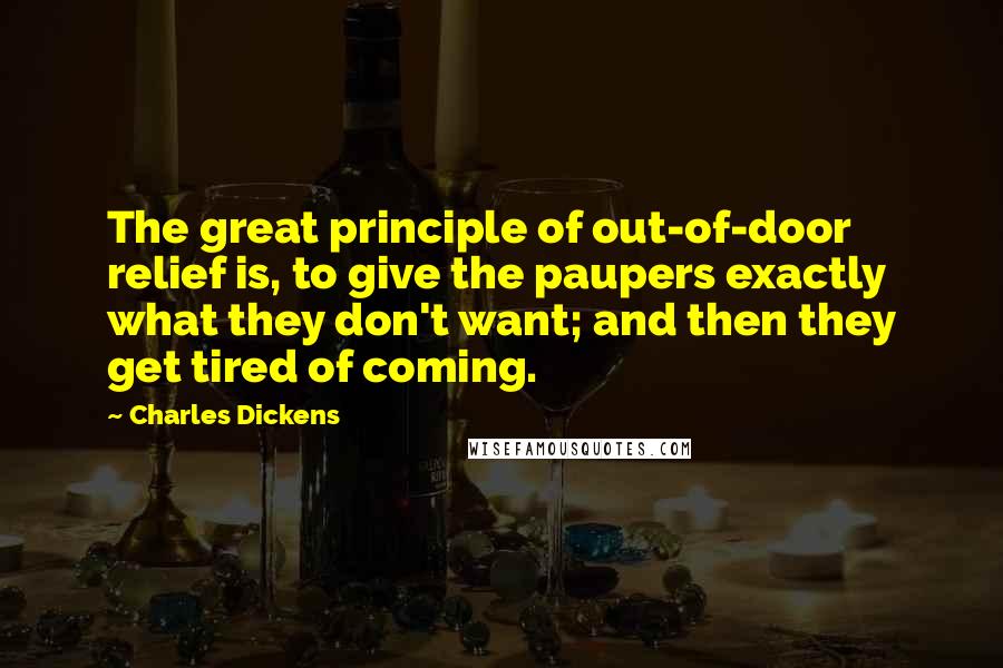 Charles Dickens Quotes: The great principle of out-of-door relief is, to give the paupers exactly what they don't want; and then they get tired of coming.