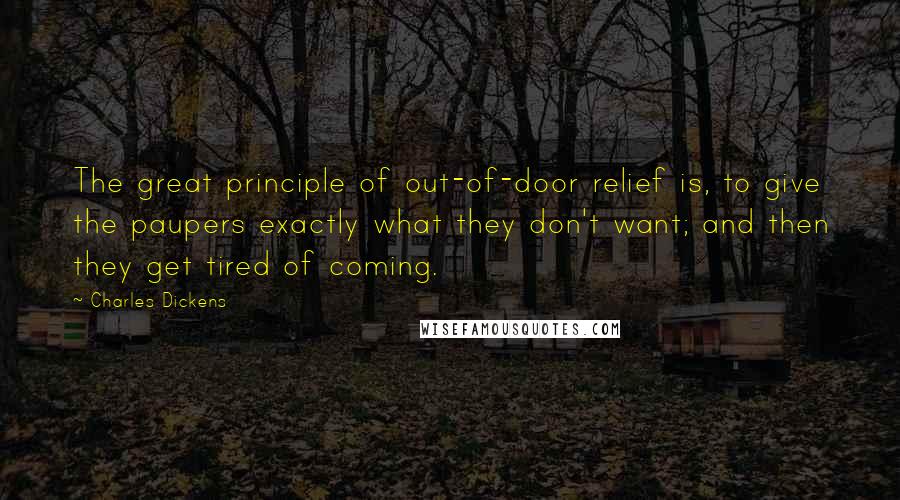 Charles Dickens Quotes: The great principle of out-of-door relief is, to give the paupers exactly what they don't want; and then they get tired of coming.