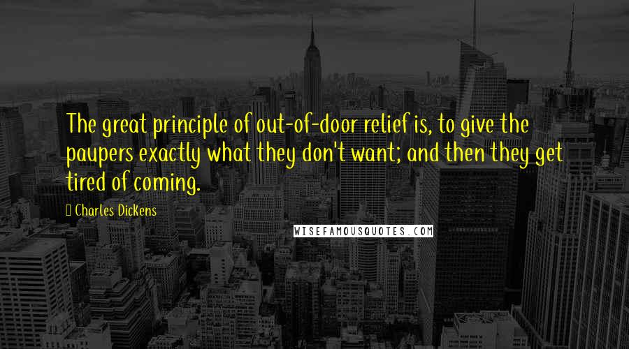 Charles Dickens Quotes: The great principle of out-of-door relief is, to give the paupers exactly what they don't want; and then they get tired of coming.