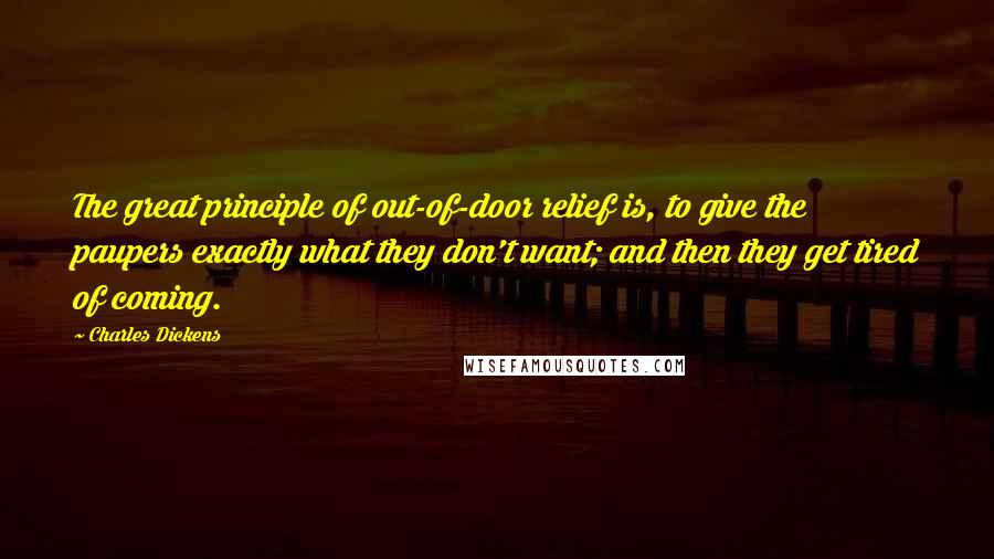 Charles Dickens Quotes: The great principle of out-of-door relief is, to give the paupers exactly what they don't want; and then they get tired of coming.