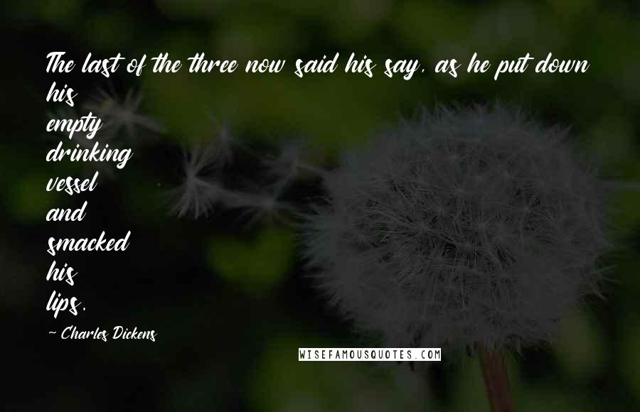 Charles Dickens Quotes: The last of the three now said his say, as he put down his empty drinking vessel and smacked his lips.