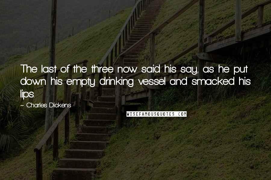 Charles Dickens Quotes: The last of the three now said his say, as he put down his empty drinking vessel and smacked his lips.