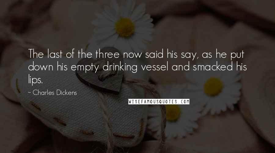 Charles Dickens Quotes: The last of the three now said his say, as he put down his empty drinking vessel and smacked his lips.