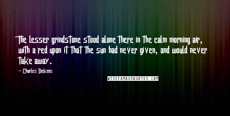 Charles Dickens Quotes: The lesser grindstone stood alone there in the calm morning air, with a red upon it that the sun had never given, and would never take away.