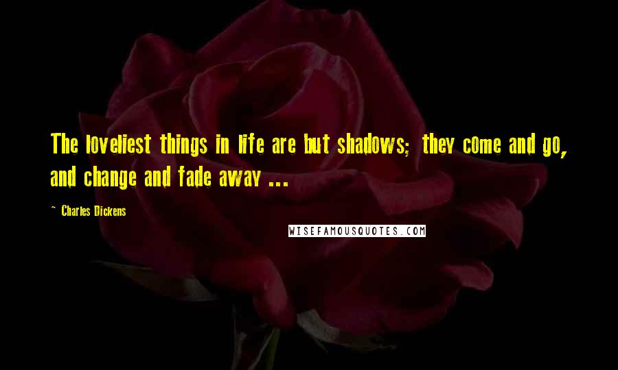 Charles Dickens Quotes: The loveliest things in life are but shadows; they come and go, and change and fade away ...