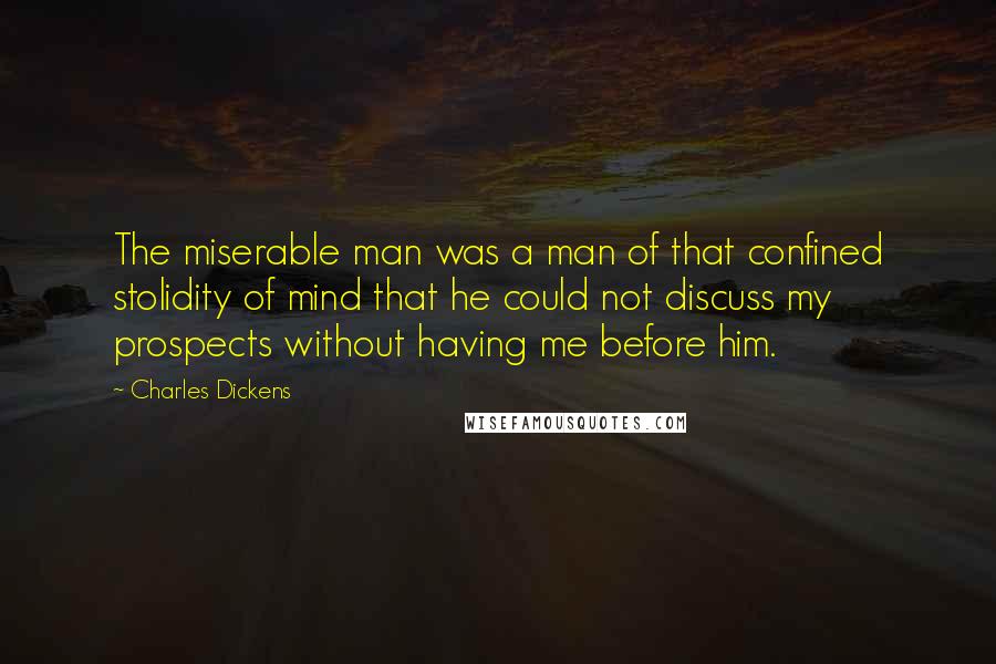 Charles Dickens Quotes: The miserable man was a man of that confined stolidity of mind that he could not discuss my prospects without having me before him.