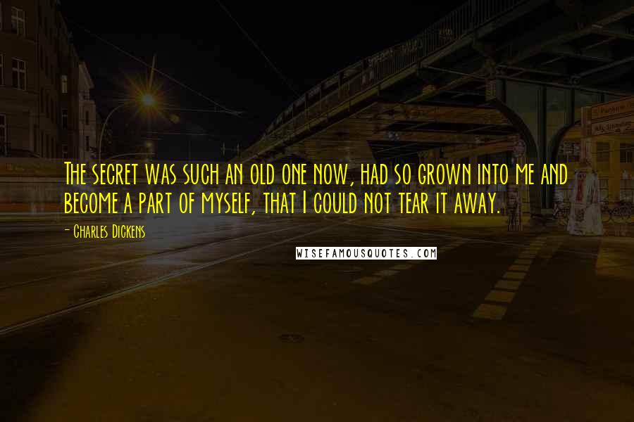 Charles Dickens Quotes: The secret was such an old one now, had so grown into me and become a part of myself, that I could not tear it away.