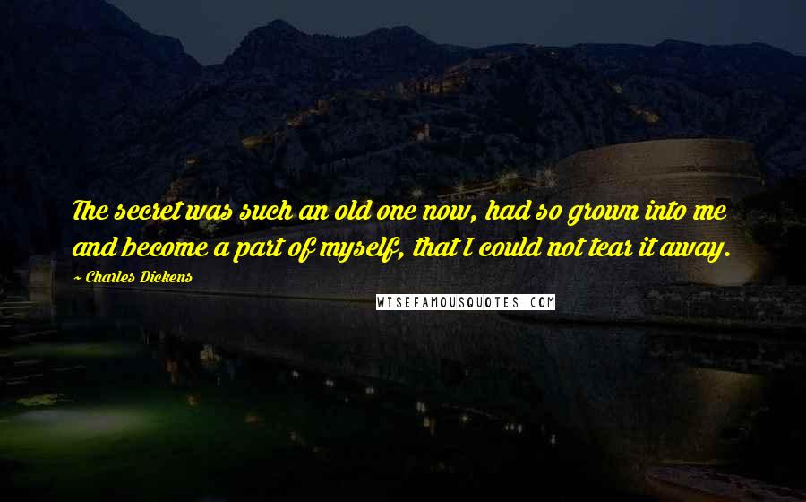 Charles Dickens Quotes: The secret was such an old one now, had so grown into me and become a part of myself, that I could not tear it away.
