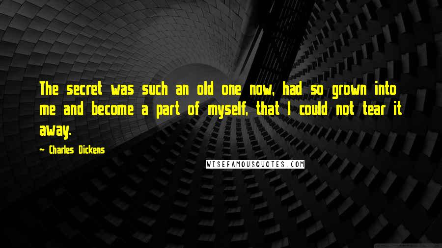 Charles Dickens Quotes: The secret was such an old one now, had so grown into me and become a part of myself, that I could not tear it away.