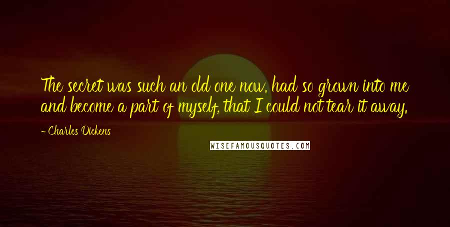 Charles Dickens Quotes: The secret was such an old one now, had so grown into me and become a part of myself, that I could not tear it away.