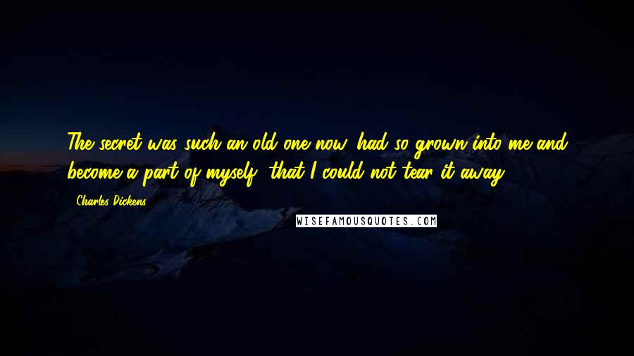 Charles Dickens Quotes: The secret was such an old one now, had so grown into me and become a part of myself, that I could not tear it away.