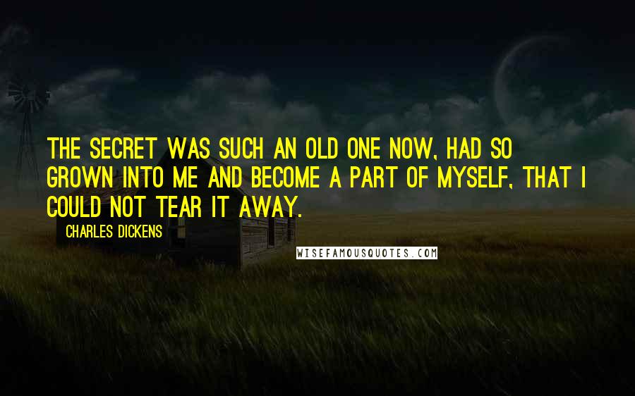 Charles Dickens Quotes: The secret was such an old one now, had so grown into me and become a part of myself, that I could not tear it away.