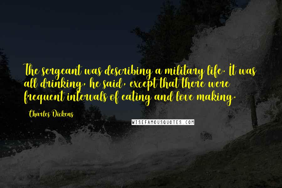 Charles Dickens Quotes: The sergeant was describing a military life. It was all drinking, he said, except that there were frequent intervals of eating and love making.