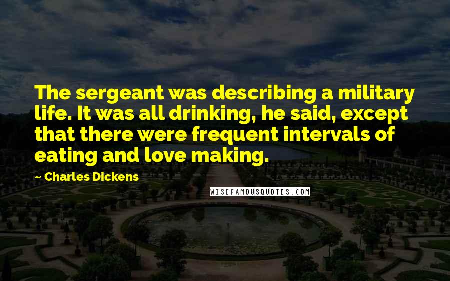 Charles Dickens Quotes: The sergeant was describing a military life. It was all drinking, he said, except that there were frequent intervals of eating and love making.