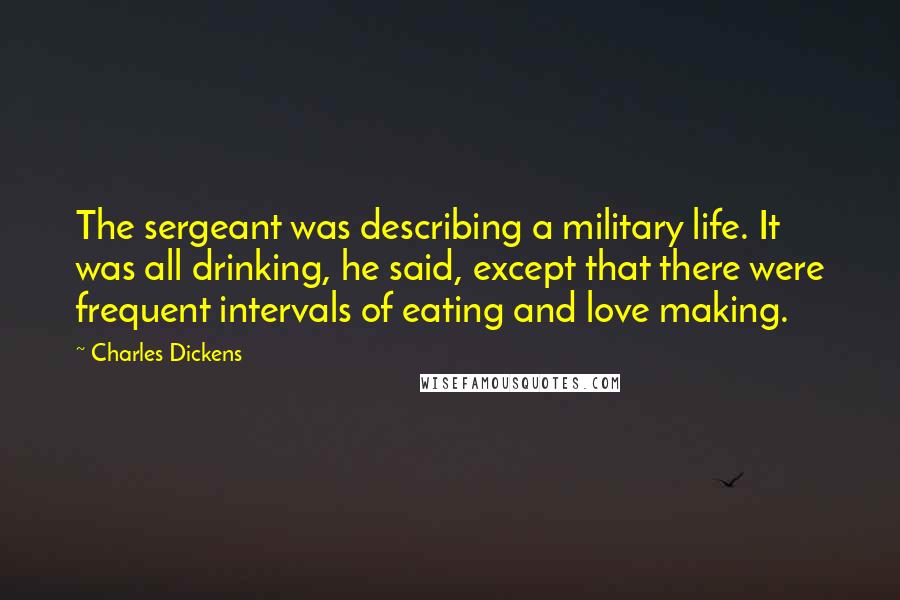 Charles Dickens Quotes: The sergeant was describing a military life. It was all drinking, he said, except that there were frequent intervals of eating and love making.