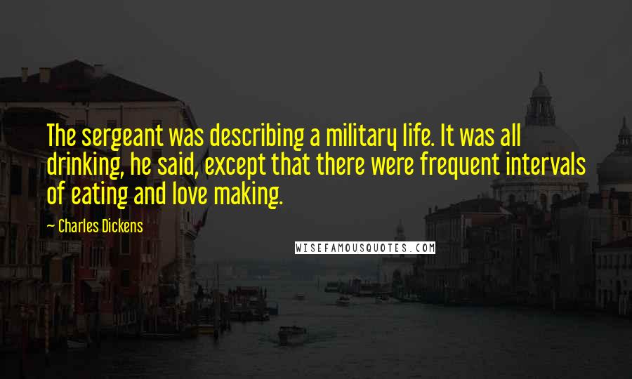 Charles Dickens Quotes: The sergeant was describing a military life. It was all drinking, he said, except that there were frequent intervals of eating and love making.