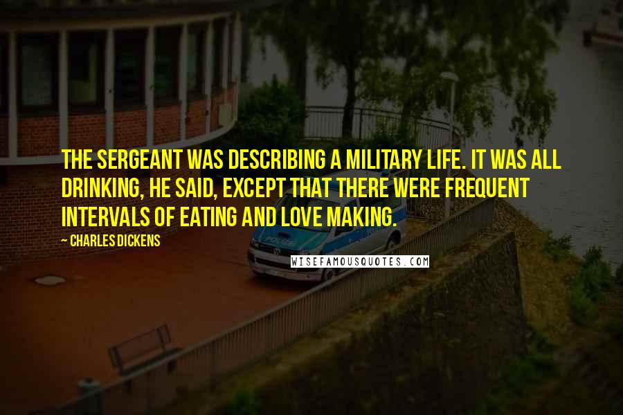 Charles Dickens Quotes: The sergeant was describing a military life. It was all drinking, he said, except that there were frequent intervals of eating and love making.