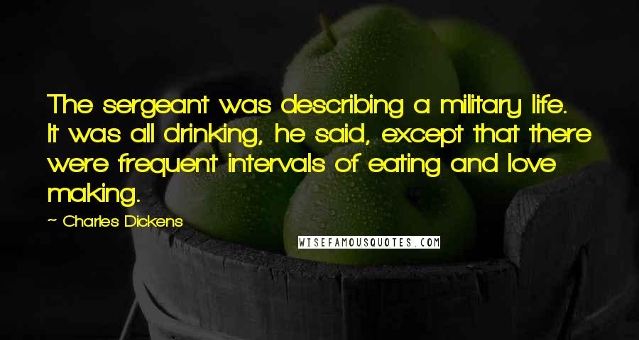 Charles Dickens Quotes: The sergeant was describing a military life. It was all drinking, he said, except that there were frequent intervals of eating and love making.