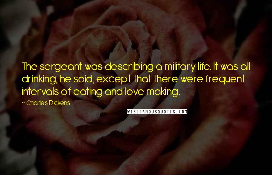 Charles Dickens Quotes: The sergeant was describing a military life. It was all drinking, he said, except that there were frequent intervals of eating and love making.