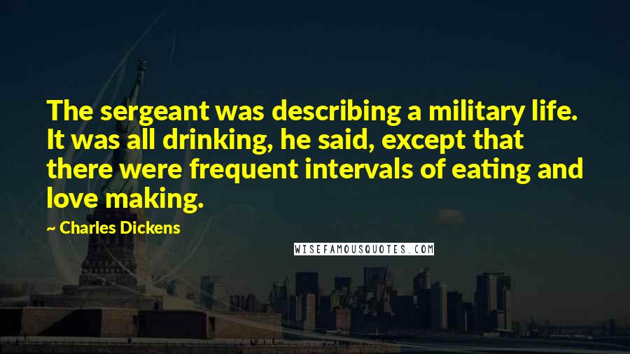 Charles Dickens Quotes: The sergeant was describing a military life. It was all drinking, he said, except that there were frequent intervals of eating and love making.