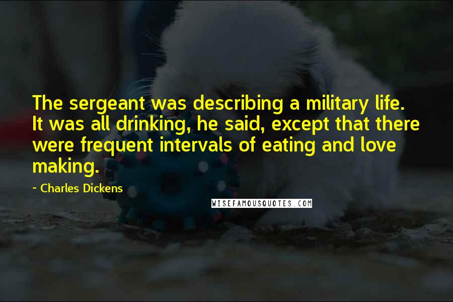 Charles Dickens Quotes: The sergeant was describing a military life. It was all drinking, he said, except that there were frequent intervals of eating and love making.