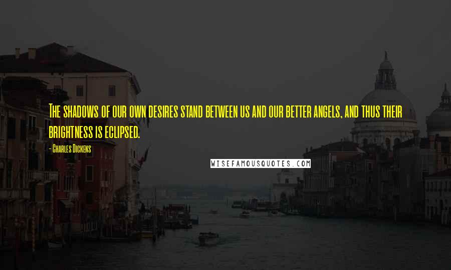 Charles Dickens Quotes: The shadows of our own desires stand between us and our better angels, and thus their brightness is eclipsed.