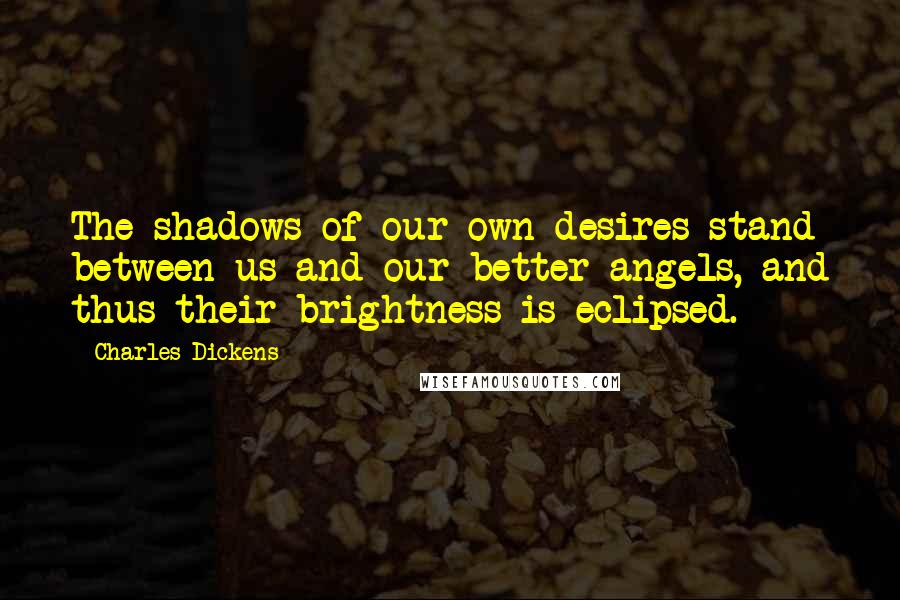 Charles Dickens Quotes: The shadows of our own desires stand between us and our better angels, and thus their brightness is eclipsed.
