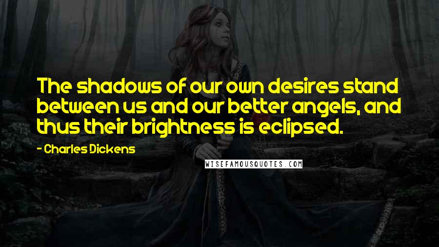 Charles Dickens Quotes: The shadows of our own desires stand between us and our better angels, and thus their brightness is eclipsed.