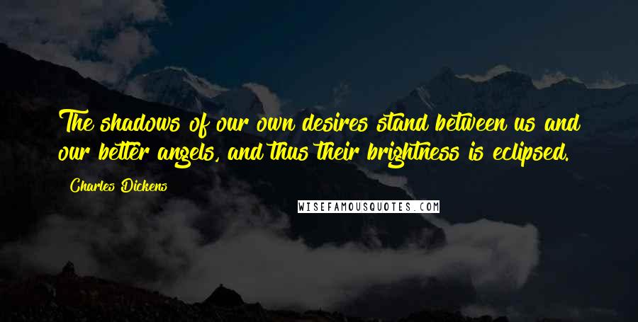 Charles Dickens Quotes: The shadows of our own desires stand between us and our better angels, and thus their brightness is eclipsed.