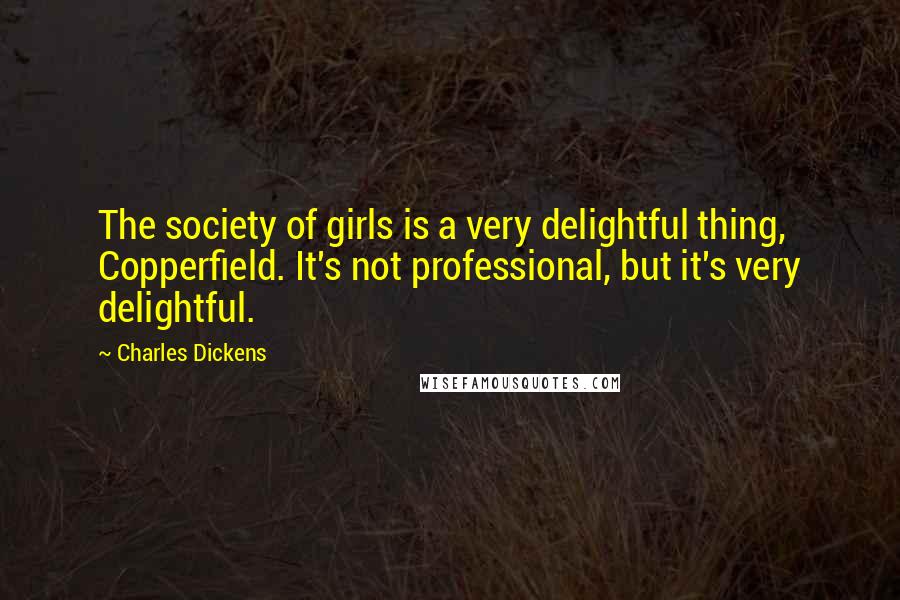 Charles Dickens Quotes: The society of girls is a very delightful thing, Copperfield. It's not professional, but it's very delightful.