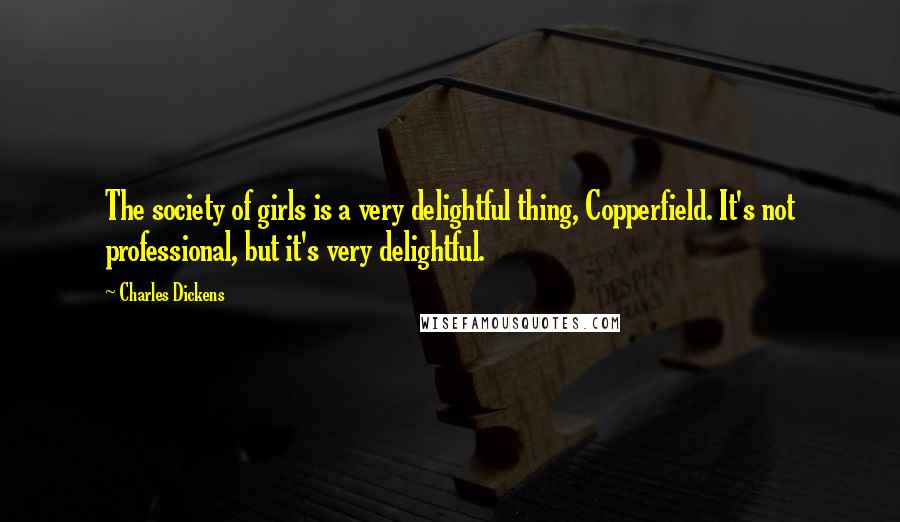 Charles Dickens Quotes: The society of girls is a very delightful thing, Copperfield. It's not professional, but it's very delightful.