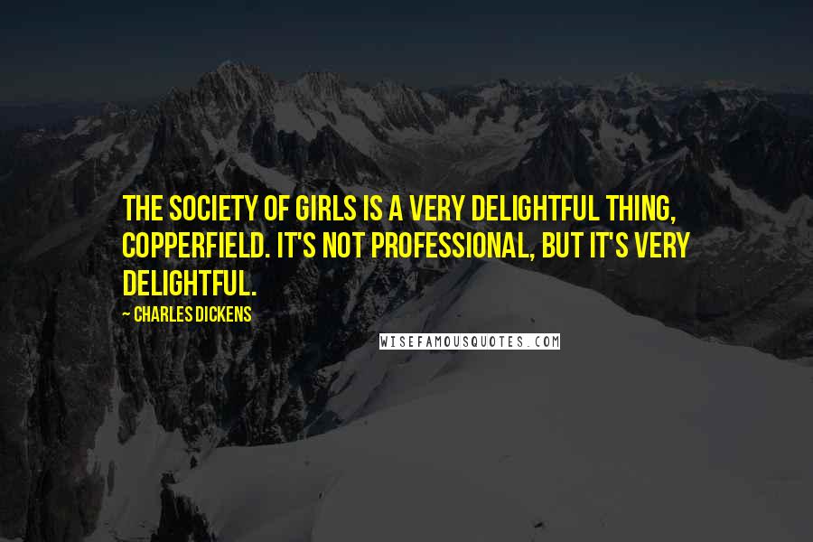 Charles Dickens Quotes: The society of girls is a very delightful thing, Copperfield. It's not professional, but it's very delightful.