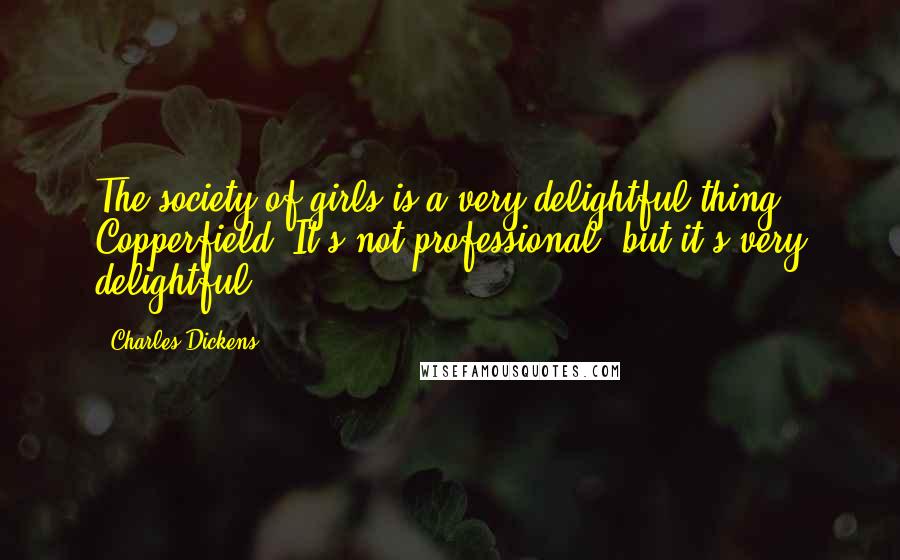 Charles Dickens Quotes: The society of girls is a very delightful thing, Copperfield. It's not professional, but it's very delightful.