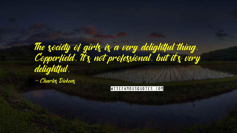 Charles Dickens Quotes: The society of girls is a very delightful thing, Copperfield. It's not professional, but it's very delightful.