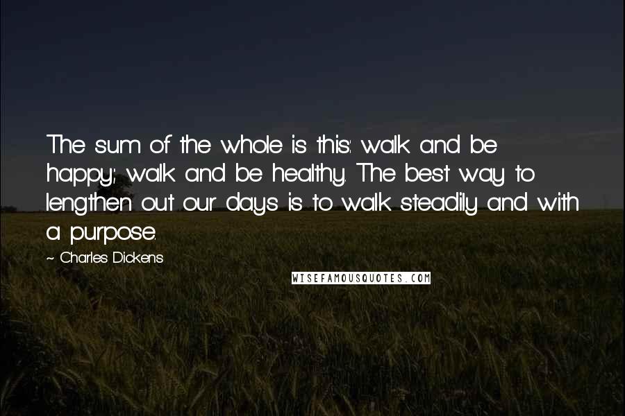 Charles Dickens Quotes: The sum of the whole is this: walk and be happy; walk and be healthy. The best way to lengthen out our days is to walk steadily and with a purpose.