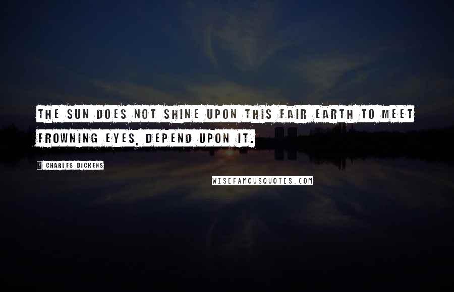 Charles Dickens Quotes: The sun does not shine upon this fair earth to meet frowning eyes, depend upon it.