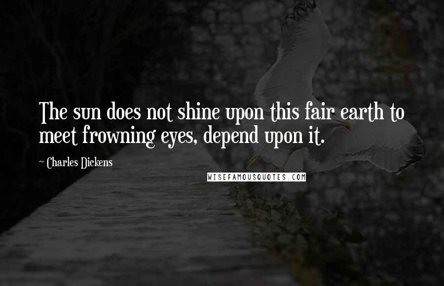 Charles Dickens Quotes: The sun does not shine upon this fair earth to meet frowning eyes, depend upon it.