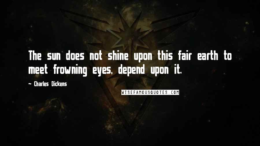 Charles Dickens Quotes: The sun does not shine upon this fair earth to meet frowning eyes, depend upon it.