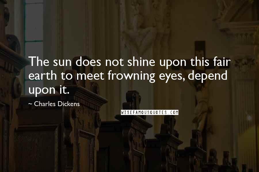 Charles Dickens Quotes: The sun does not shine upon this fair earth to meet frowning eyes, depend upon it.