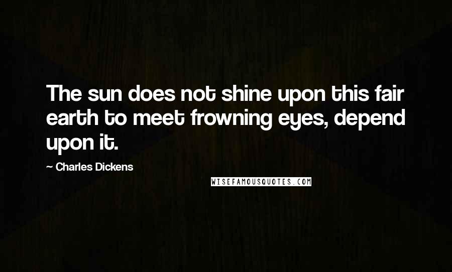 Charles Dickens Quotes: The sun does not shine upon this fair earth to meet frowning eyes, depend upon it.