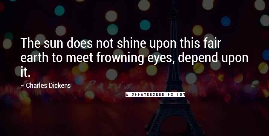 Charles Dickens Quotes: The sun does not shine upon this fair earth to meet frowning eyes, depend upon it.