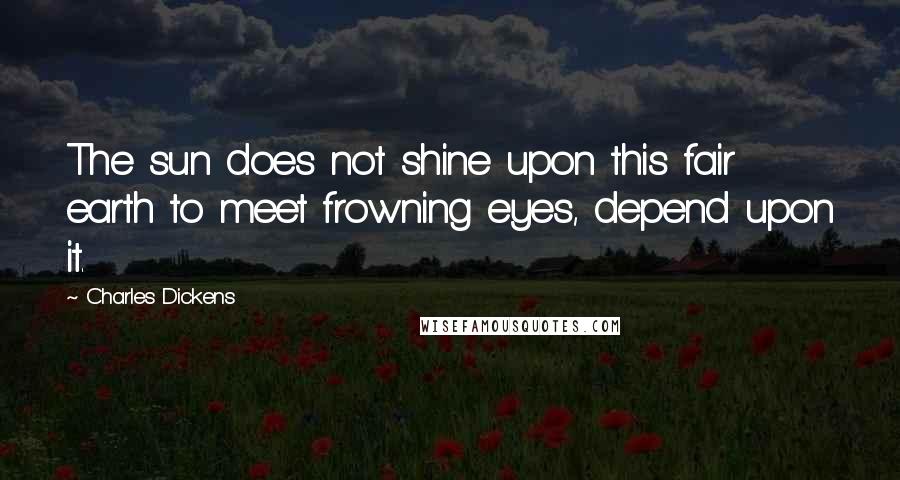 Charles Dickens Quotes: The sun does not shine upon this fair earth to meet frowning eyes, depend upon it.