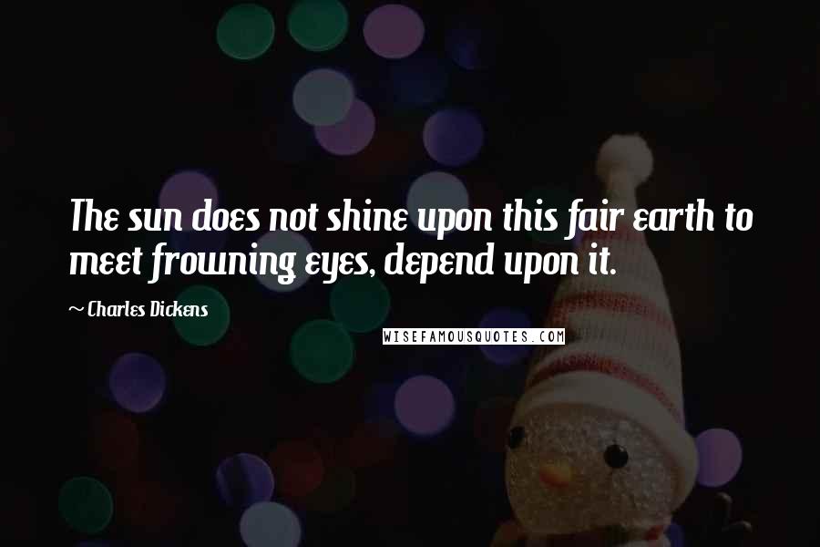 Charles Dickens Quotes: The sun does not shine upon this fair earth to meet frowning eyes, depend upon it.