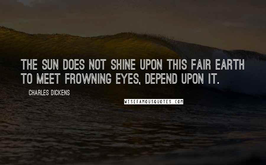 Charles Dickens Quotes: The sun does not shine upon this fair earth to meet frowning eyes, depend upon it.