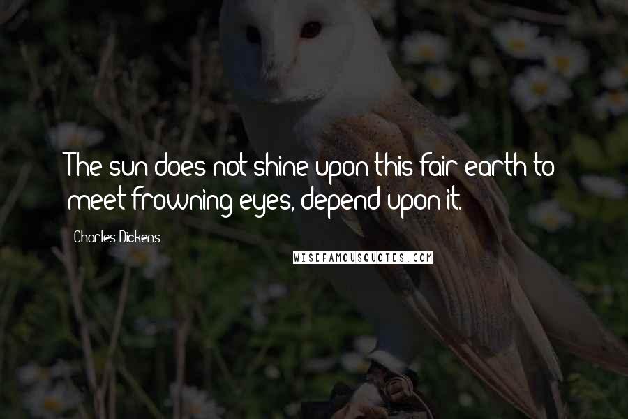 Charles Dickens Quotes: The sun does not shine upon this fair earth to meet frowning eyes, depend upon it.