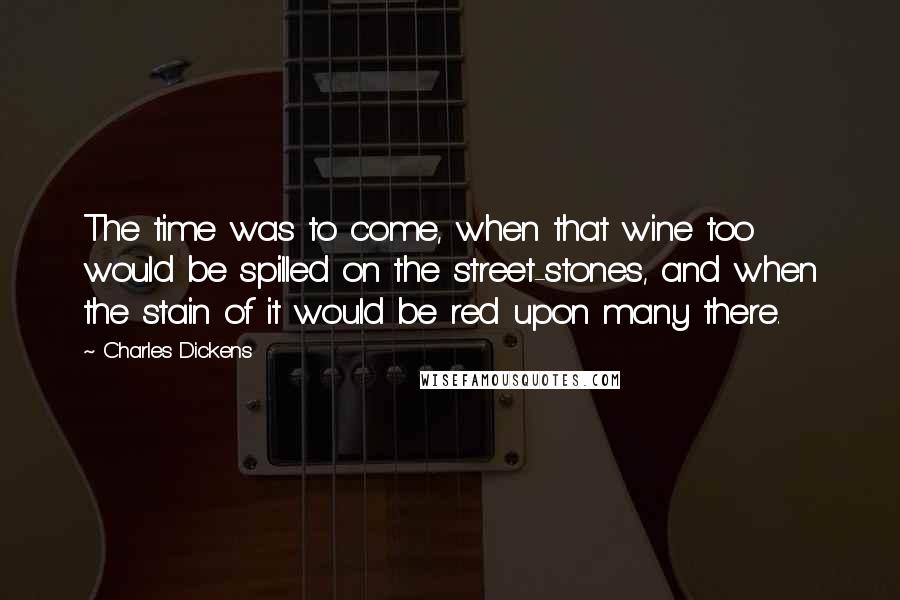 Charles Dickens Quotes: The time was to come, when that wine too would be spilled on the street-stones, and when the stain of it would be red upon many there.